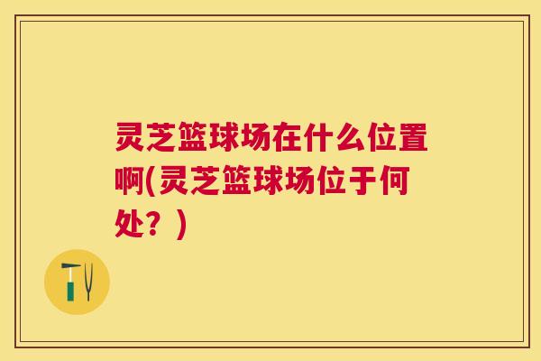 灵芝篮球场在什么位置啊(灵芝篮球场位于何处?) 灵芝篮球场在什么位置啊(灵芝篮球场位于何处?)