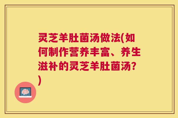 灵芝羊肚菌汤做法(如何制作营养丰富、养生滋补的灵芝羊肚菌汤？)