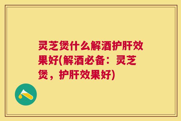 灵芝煲什么解酒效果好(解酒必备：灵芝煲，效果好)