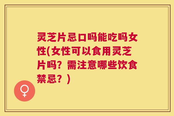 灵芝片忌口吗能吃吗女性(女性可以食用灵芝片吗？需注意哪些饮食禁忌？)
