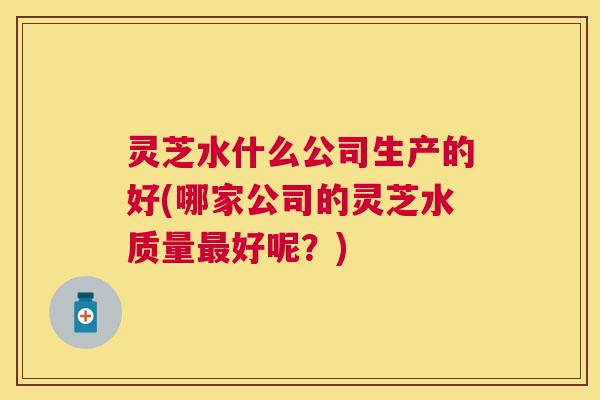 灵芝水什么公司生产的好(哪家公司的灵芝水质量好呢？)