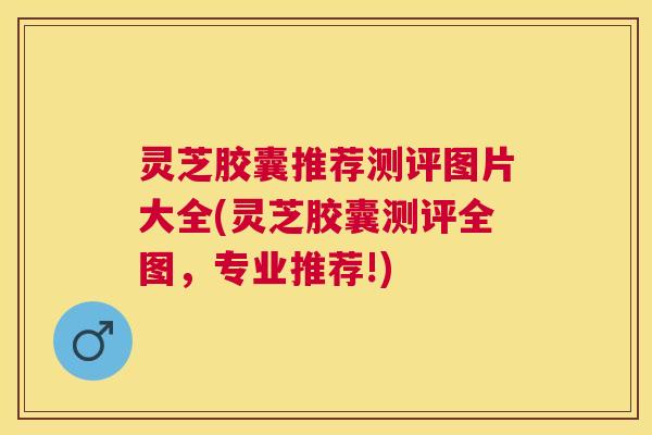 灵芝胶囊推荐测评图片大全(灵芝胶囊测评全图，专业推荐!)