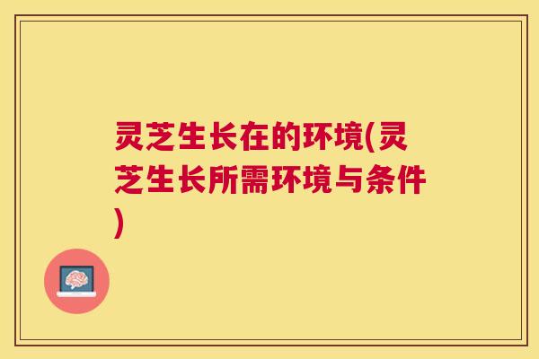 灵芝生长在的环境(灵芝生长所需环境与条件) 灵芝生长在的环境(灵芝生长所需环境与条件)