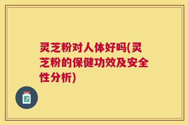 灵芝粉对人体好吗(灵芝粉的保健功效及安全性分析)