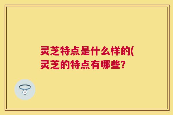 灵芝特点是什么样的(灵芝的特点有哪些？