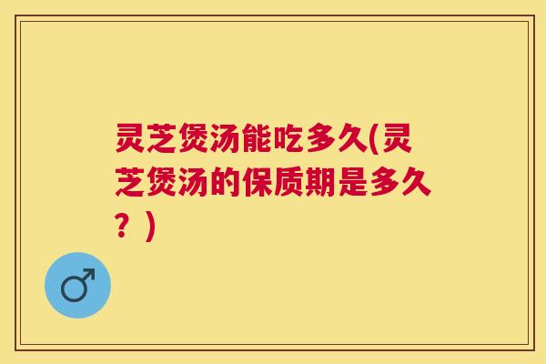 灵芝煲汤能吃多久(灵芝煲汤的保质期是多久？)