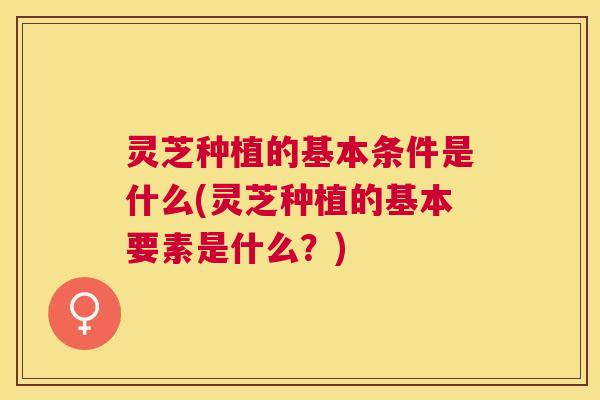 灵芝种植的基本条件是什么(灵芝种植的基本要素是什么？)