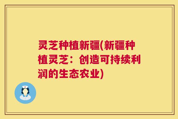 灵芝种植新疆(新疆种植灵芝：创造可持续利润的生态农业)