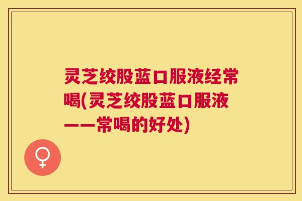 灵芝绞股蓝口服液经常喝(灵芝绞股蓝口服液——常喝的好处)