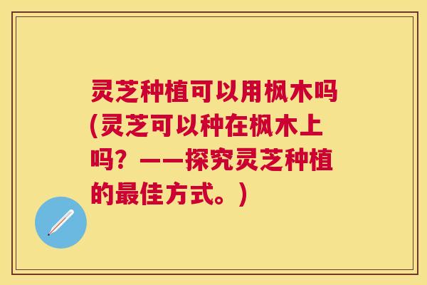 灵芝种植可以用枫木吗(灵芝可以种在枫木上吗?——探究灵芝种植的佳方式。) 灵芝种植可以用枫木吗(灵芝可以种在枫木上吗?——探究灵芝种植的佳方式。)