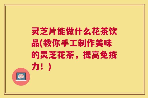 灵芝片能做什么花茶饮品(教你手工制作美味的灵芝花茶，提高免疫力！)