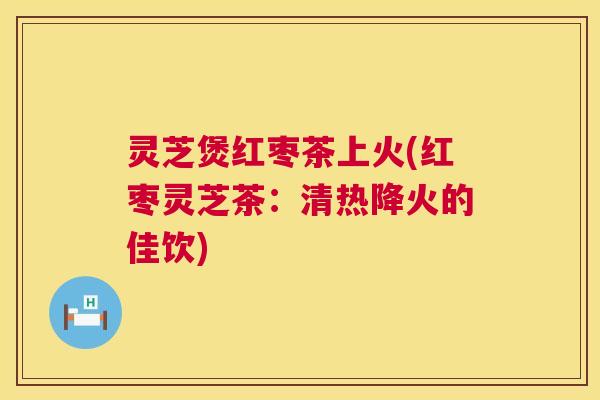灵芝煲红枣茶上火(红枣灵芝茶:清热降火的佳饮) 灵芝煲红枣茶上火(红枣灵芝茶:清热降火的佳饮)