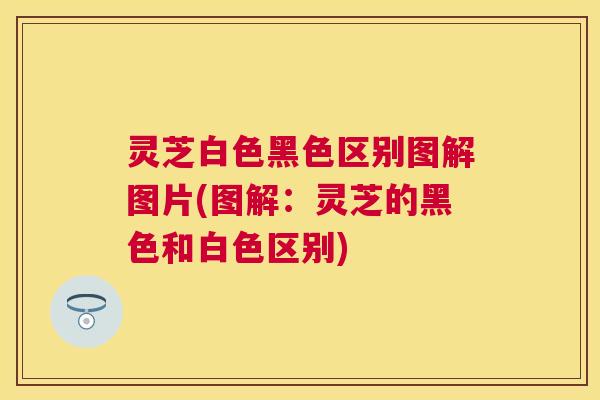 灵芝白色黑色区别图解图片(图解：灵芝的黑色和白色区别)