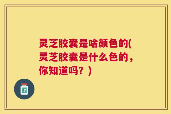 灵芝胶囊是啥颜色的(灵芝胶囊是什么色的,你知道吗?) 灵芝胶囊是啥颜色的(灵芝胶囊是什么色的,你知道吗?)