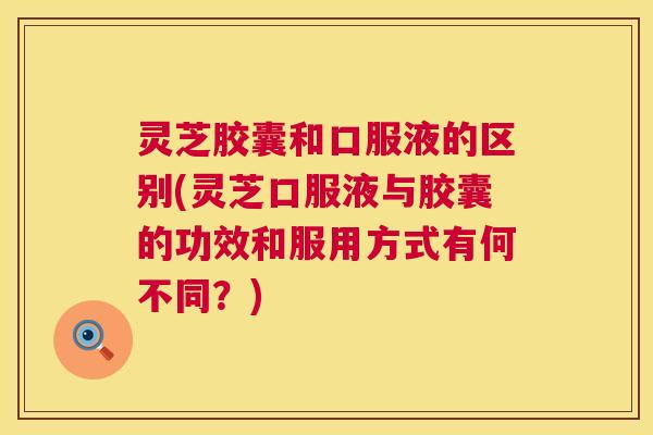 灵芝胶囊和口服液的区别(灵芝口服液与胶囊的功效和服用方式有何不同?) 灵芝胶囊和口服液的区别(灵芝口服液与胶囊的功效和服用方式有何不同?)
