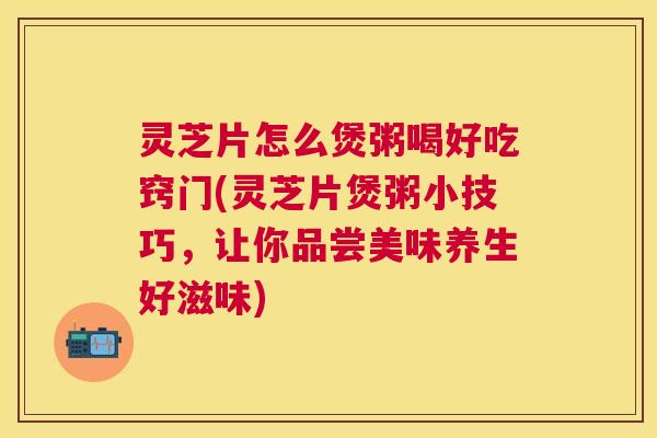 灵芝片怎么煲粥喝好吃窍门(灵芝片煲粥小技巧,让你品尝美味养生好滋味) 灵芝片怎么煲粥喝好吃窍门(灵芝片煲粥小技巧,让你品尝美味养生好滋味)