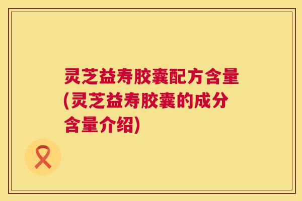 灵芝益寿胶囊配方含量(灵芝益寿胶囊的成分含量介绍) 灵芝益寿胶囊配方含量(灵芝益寿胶囊的成分含量介绍)