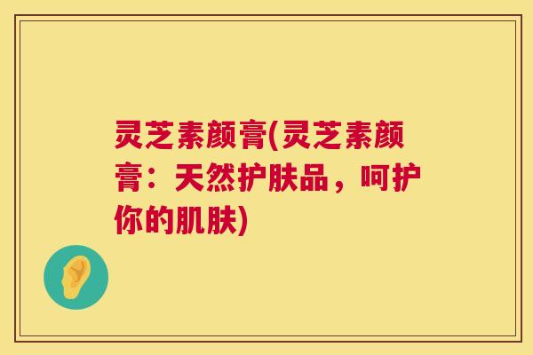 灵芝素颜膏(灵芝素颜膏:天然护肤品,呵护你的) 灵芝素颜膏(灵芝素颜膏:天然护肤品,呵护你的)