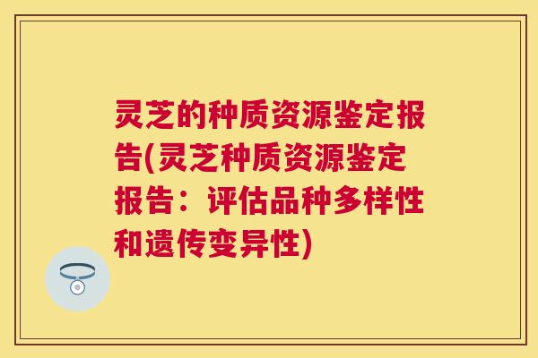 灵芝的种质资源鉴定报告(灵芝种质资源鉴定报告：评估品种多样性和遗传变异性)