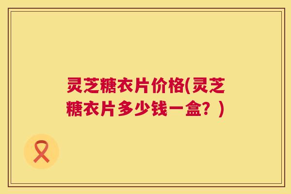 灵芝糖衣片价格(灵芝糖衣片多少钱一盒?) 灵芝糖衣片价格(灵芝糖衣片多少钱一盒?)