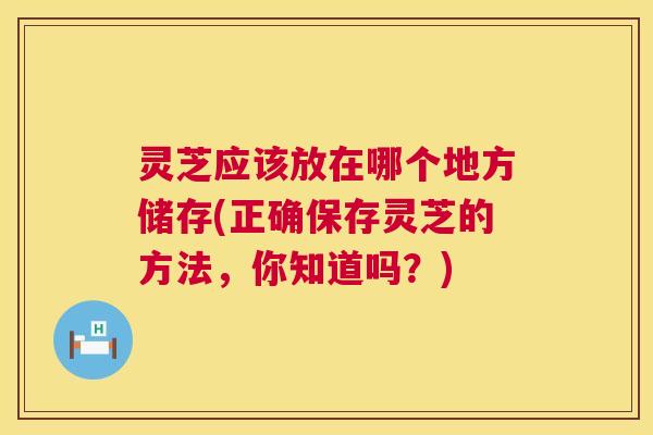 灵芝应该放在哪个地方储存(正确保存灵芝的方法,你知道吗?) 灵芝应该放在哪个地方储存(正确保存灵芝的方法,你知道吗?)