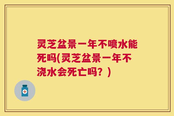 灵芝盆景一年不喷水能死吗(灵芝盆景一年不浇水会死亡吗?) 灵芝盆景一年不喷水能死吗(灵芝盆景一年不浇水会死亡吗?)