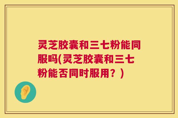 灵芝胶囊和三七粉能同服吗(灵芝胶囊和三七粉能否同时服用？)