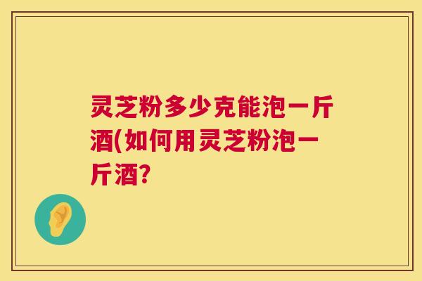 灵芝粉多少克能泡一斤酒(如何用灵芝粉泡一斤酒? 灵芝粉多少克能泡一斤酒(如何用灵芝粉泡一斤酒?