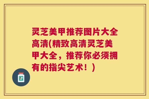 灵芝美甲推荐图片大全高清(精致高清灵芝美甲大全,推荐你必须拥有的指尖艺术!) 灵芝美甲推荐图片大全高清(精致高清灵芝美甲大全,推荐你必须拥有的指尖艺术!)