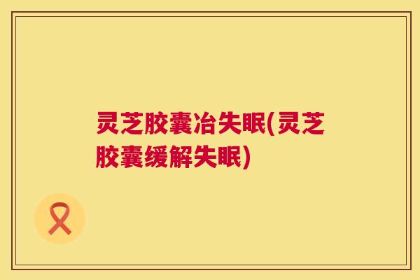 灵芝胶囊冶(灵芝胶囊缓解) 灵芝胶囊冶(灵芝胶囊缓解)