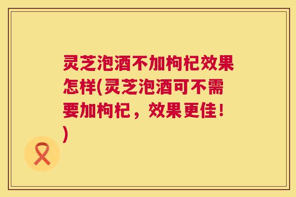 灵芝泡酒不加枸杞效果怎样(灵芝泡酒可不需要加枸杞,效果更佳!) 灵芝泡酒不加枸杞效果怎样(灵芝泡酒可不需要加枸杞,效果更佳!)