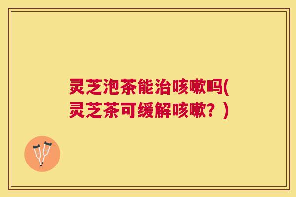 灵芝泡茶能吗(灵芝茶可缓解?) 灵芝泡茶能吗(灵芝茶可缓解?)