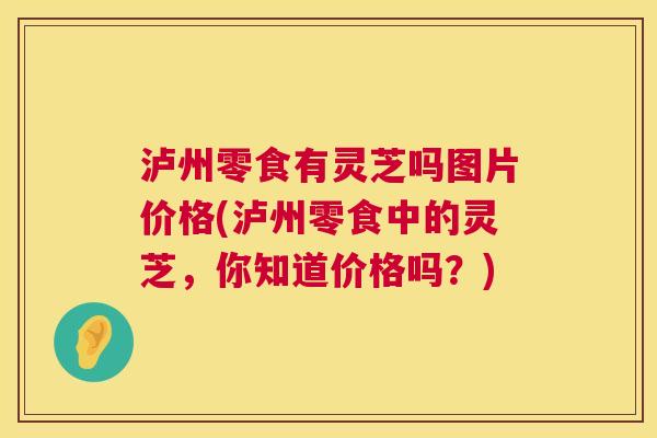 泸州零食有灵芝吗图片价格(泸州零食中的灵芝,你知道价格吗?) 泸州零食有灵芝吗图片价格(泸州零食中的灵芝,你知道价格吗?)