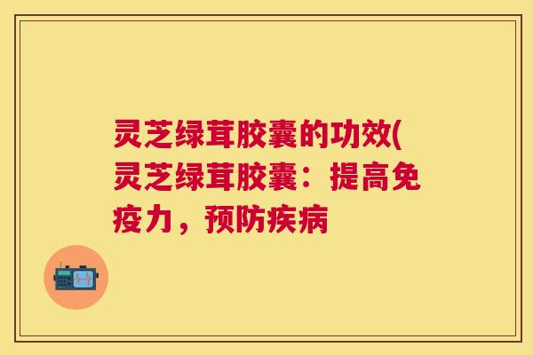 灵芝绿茸胶囊的功效(灵芝绿茸胶囊:提高免疫力, 灵芝绿茸胶囊的功效(灵芝绿茸胶囊:提高免疫力,