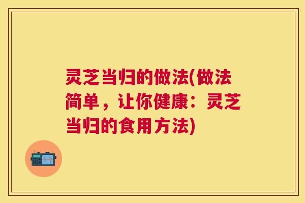 灵芝当归的做法(做法简单,让你健康:灵芝当归的食用方法) 灵芝当归的做法(做法简单,让你健康:灵芝当归的食用方法)