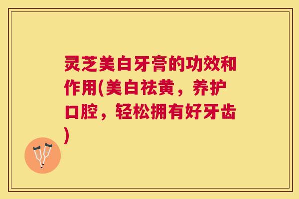 灵芝美白牙膏的功效和作用(美白祛黄，养护口腔，轻松拥有好牙齿)