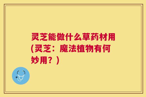 灵芝能做什么草药材用(灵芝：魔法植物有何妙用？)