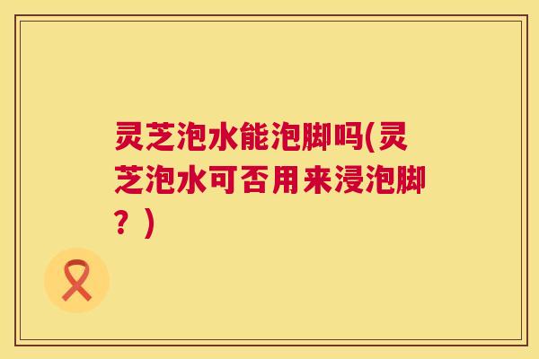 灵芝泡水能泡脚吗(灵芝泡水可否用来浸泡脚?) 灵芝泡水能泡脚吗(灵芝泡水可否用来浸泡脚?)