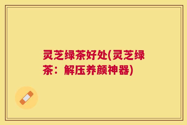 灵芝绿茶好处(灵芝绿茶:解压养颜神器) 灵芝绿茶好处(灵芝绿茶:解压养颜神器)
