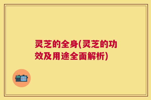 灵芝的全身(灵芝的功效及用途全面解析)