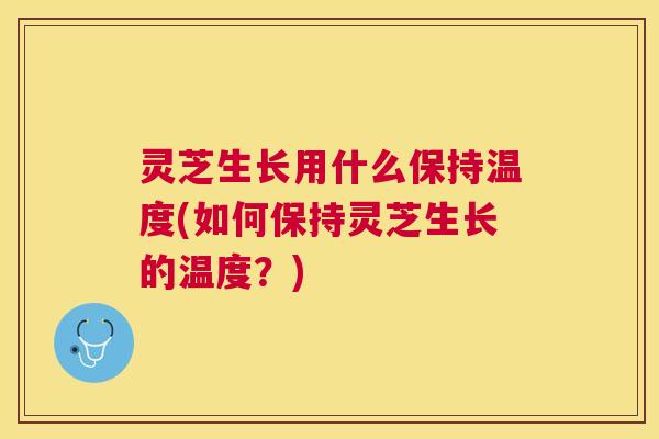 灵芝生长用什么保持温度(如何保持灵芝生长的温度?) 灵芝生长用什么保持温度(如何保持灵芝生长的温度?)
