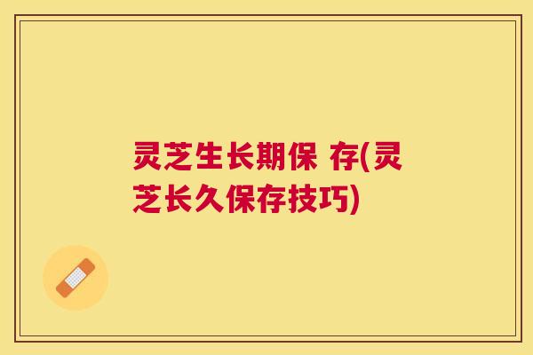 灵芝生长期保 存(灵芝长久保存技巧)