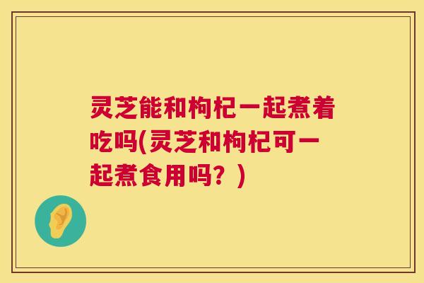灵芝能和枸杞一起煮着吃吗(灵芝和枸杞可一起煮食用吗？)