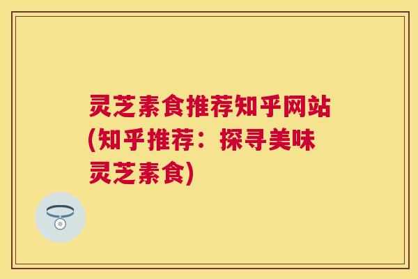 灵芝素食推荐知乎网站(知乎推荐：探寻美味灵芝素食)