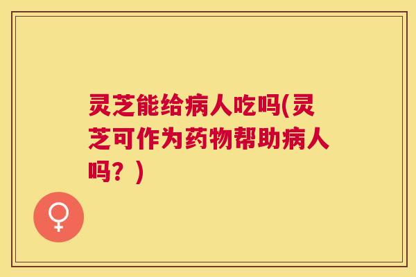灵芝能给人吃吗(灵芝可作为帮助人吗?) 灵芝能给人吃吗(灵芝可作为帮助人吗?)