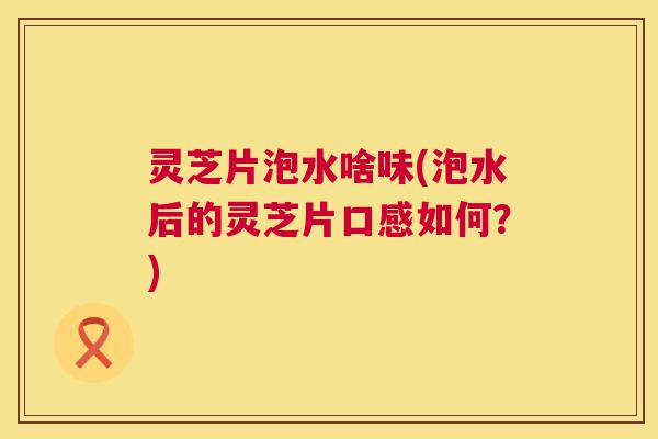 灵芝片泡水啥味(泡水后的灵芝片口感如何？)