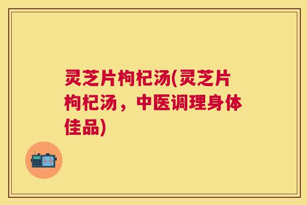 灵芝片枸杞汤(灵芝片枸杞汤，中医调理身体佳品)