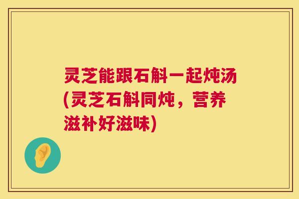 灵芝能跟石斛一起炖汤(灵芝石斛同炖,营养滋补好滋味) 灵芝能跟石斛一起炖汤(灵芝石斛同炖,营养滋补好滋味)