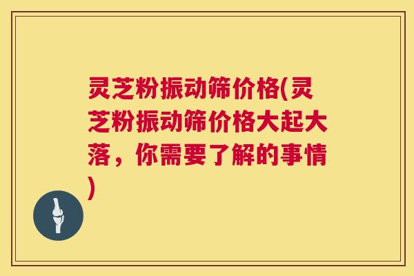 灵芝粉振动筛价格(灵芝粉振动筛价格大起大落，你需要了解的事情)