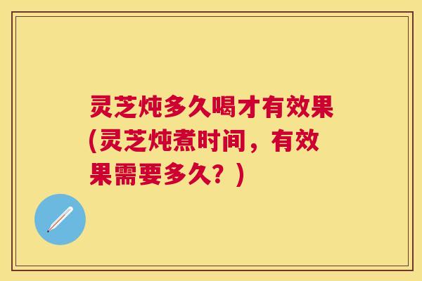灵芝炖多久喝才有效果(灵芝炖煮时间，有效果需要多久？)